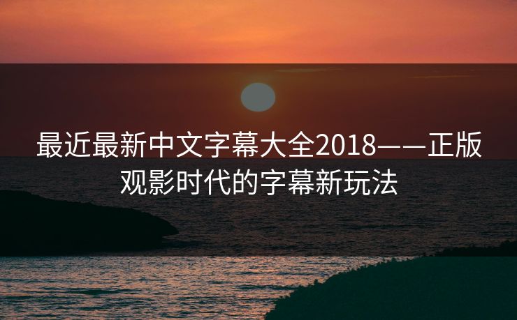 最近最新中文字幕大全2018——正版观影时代的字幕新玩法