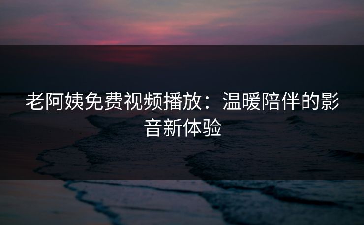 老阿姨免费视频播放：温暖陪伴的影音新体验