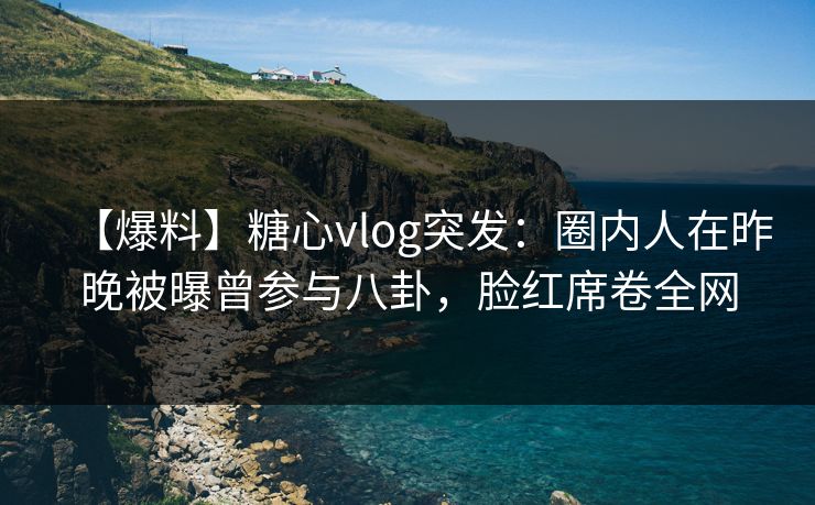 【爆料】糖心vlog突发：圈内人在昨晚被曝曾参与八卦，脸红席卷全网