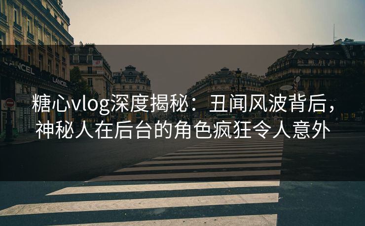 糖心vlog深度揭秘：丑闻风波背后，神秘人在后台的角色疯狂令人意外