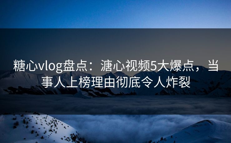糖心vlog盘点：溏心视频5大爆点，当事人上榜理由彻底令人炸裂