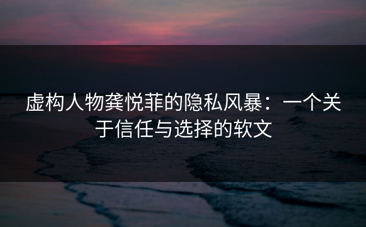 虚构人物龚悦菲的隐私风暴：一个关于信任与选择的软文