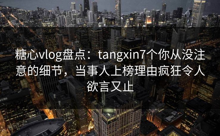 糖心vlog盘点：tangxin7个你从没注意的细节，当事人上榜理由疯狂令人欲言又止