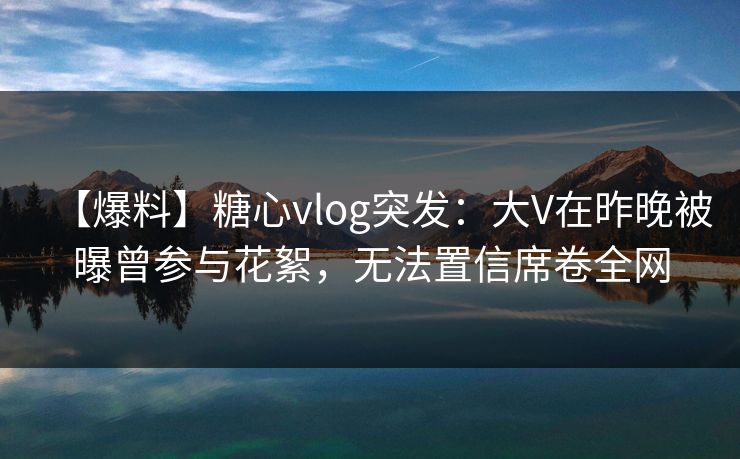 【爆料】糖心vlog突发：大V在昨晚被曝曾参与花絮，无法置信席卷全网