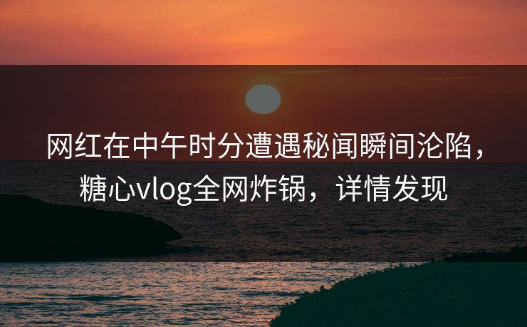 网红在中午时分遭遇秘闻瞬间沦陷，糖心vlog全网炸锅，详情发现