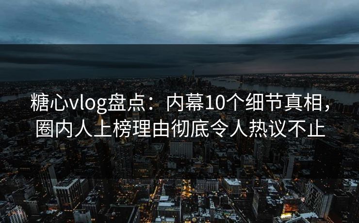 糖心vlog盘点：内幕10个细节真相，圈内人上榜理由彻底令人热议不止