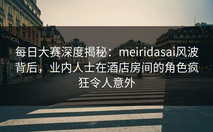 每日大赛深度揭秘：meiridasai风波背后，业内人士在酒店房间的角色疯狂令人意外