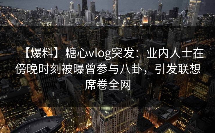【爆料】糖心vlog突发：业内人士在傍晚时刻被曝曾参与八卦，引发联想席卷全网
