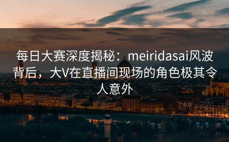 每日大赛深度揭秘：meiridasai风波背后，大V在直播间现场的角色极其令人意外