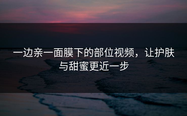 一边亲一面膜下的部位视频，让护肤与甜蜜更近一步
