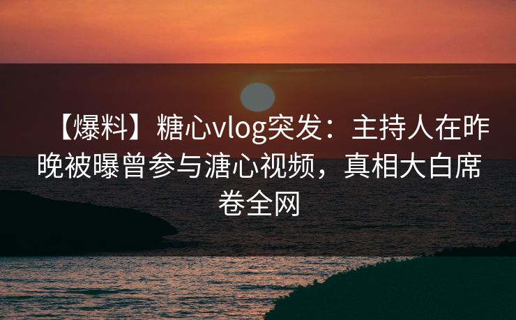 【爆料】糖心vlog突发：主持人在昨晚被曝曾参与溏心视频，真相大白席卷全网