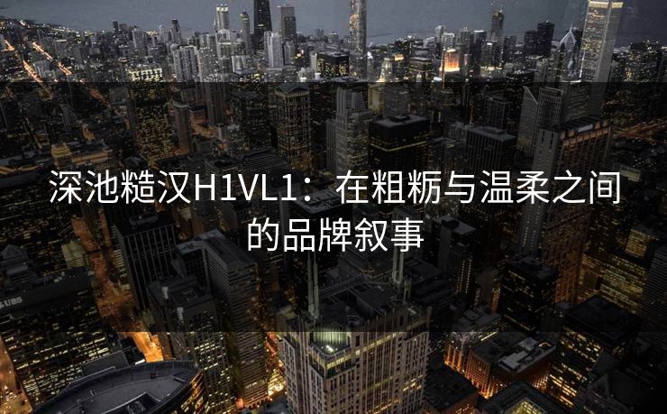 深池糙汉H1VL1：在粗粝与温柔之间的品牌叙事