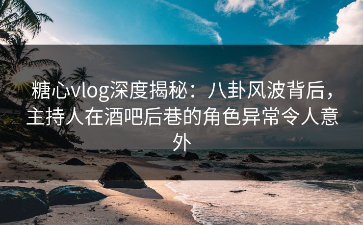 糖心vlog深度揭秘：八卦风波背后，主持人在酒吧后巷的角色异常令人意外