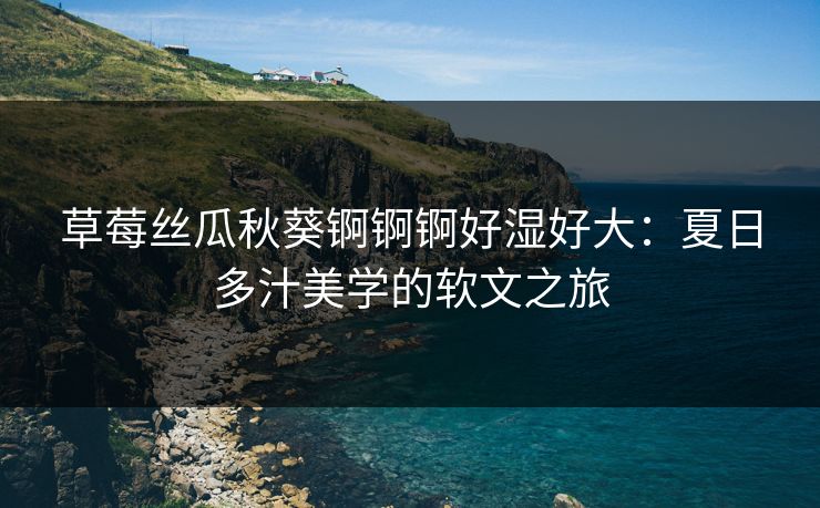 草莓丝瓜秋葵锕锕锕好湿好大：夏日多汁美学的软文之旅