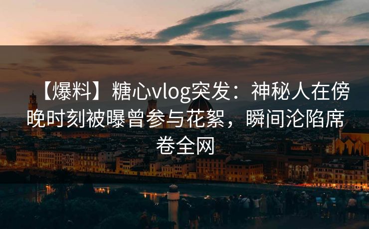 【爆料】糖心vlog突发：神秘人在傍晚时刻被曝曾参与花絮，瞬间沦陷席卷全网
