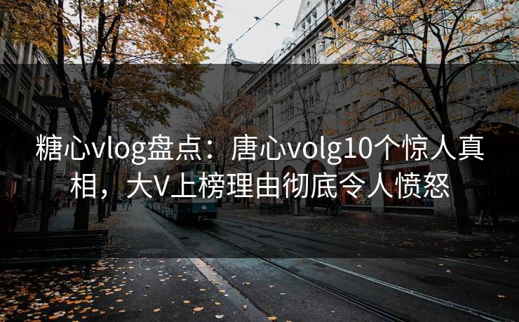 糖心vlog盘点：唐心volg10个惊人真相，大V上榜理由彻底令人愤怒