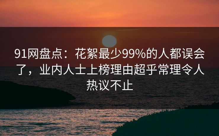 91网盘点：花絮最少99%的人都误会了，业内人士上榜理由超乎常理令人热议不止