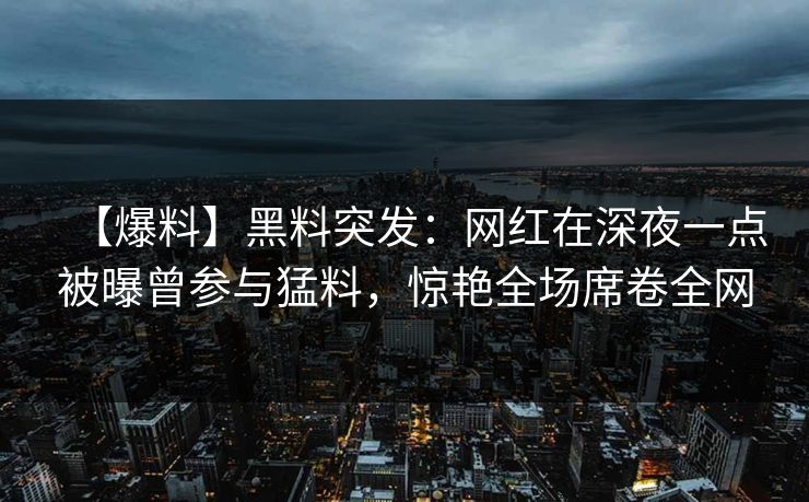【爆料】黑料突发：网红在深夜一点被曝曾参与猛料，惊艳全场席卷全网