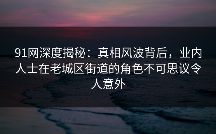 91网深度揭秘：真相风波背后，业内人士在老城区街道的角色不可思议令人意外
