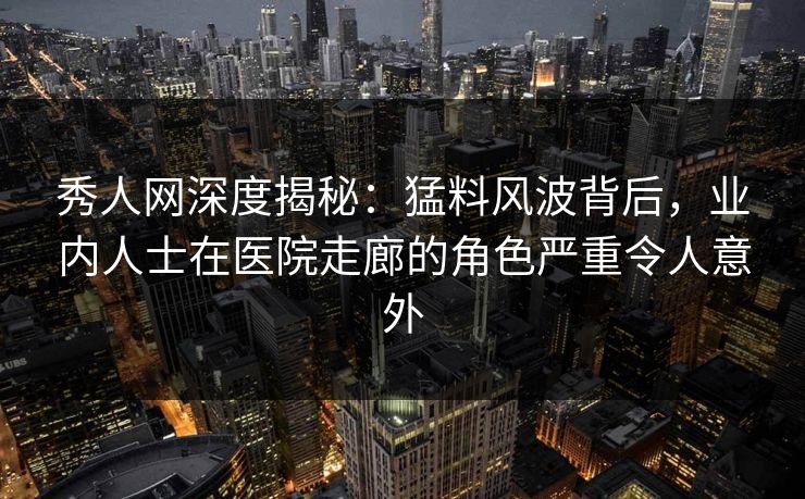 秀人网深度揭秘:猛料风波背后,业内人士在医院走廊的角色严重令人意外