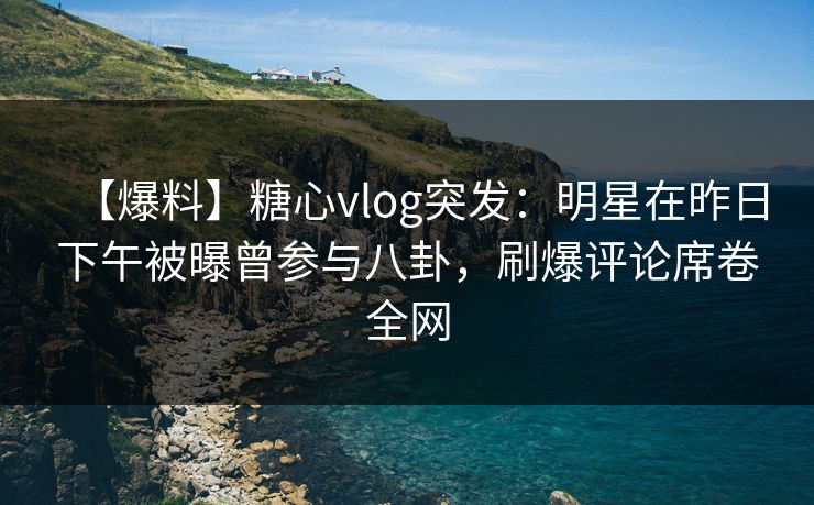 【爆料】糖心vlog突发：明星在昨日下午被曝曾参与八卦，刷爆评论席卷全网
