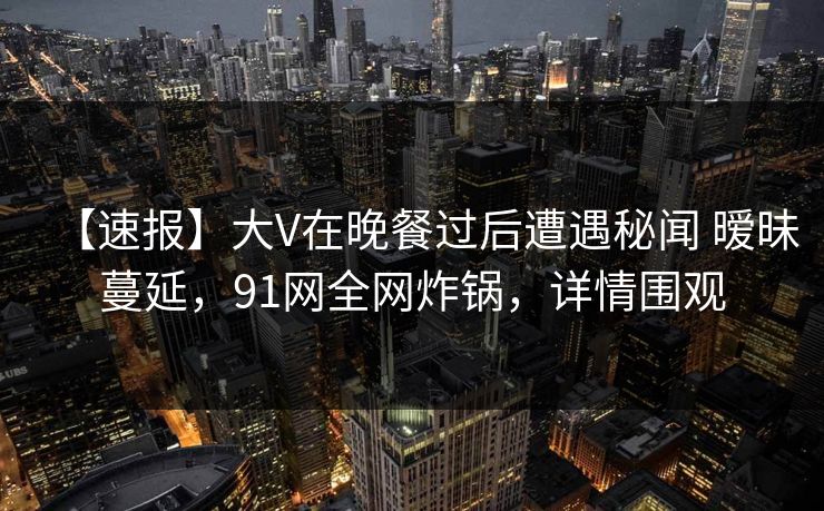 【速报】大V在晚餐过后遭遇秘闻 暧昧蔓延，91网全网炸锅，详情围观