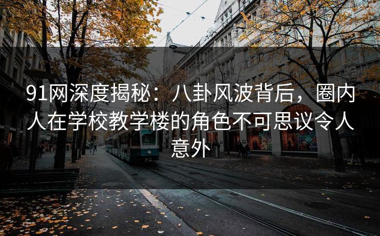 91网深度揭秘：八卦风波背后，圈内人在学校教学楼的角色不可思议令人意外