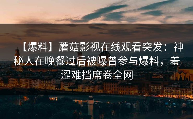【爆料】蘑菇影视在线观看突发：神秘人在晚餐过后被曝曾参与爆料，羞涩难挡席卷全网
