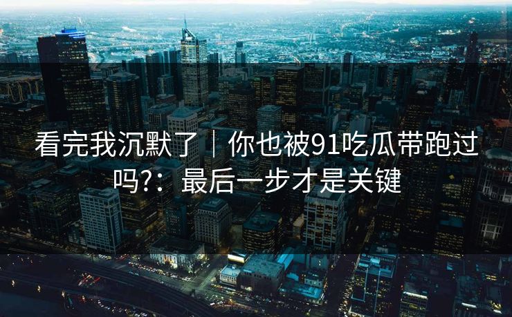 看完我沉默了｜你也被91吃瓜带跑过吗?：最后一步才是关键