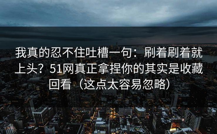 我真的忍不住吐槽一句：刷着刷着就上头？51网真正拿捏你的其实是收藏回看（这点太容易忽略）