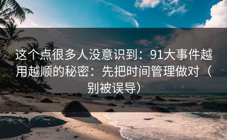 这个点很多人没意识到：91大事件越用越顺的秘密：先把时间管理做对（别被误导）