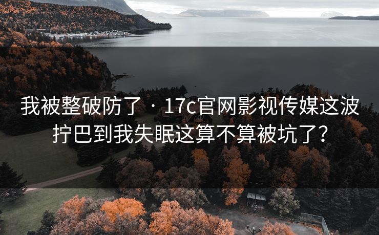 我被整破防了 · 17c官网影视传媒这波拧巴到我失眠这算不算被坑了？