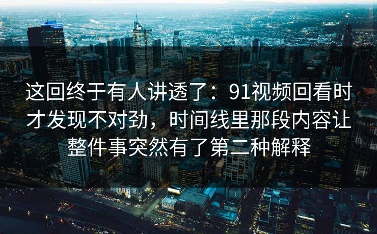 这回终于有人讲透了：91视频回看时才发现不对劲，时间线里那段内容让整件事突然有了第二种解释