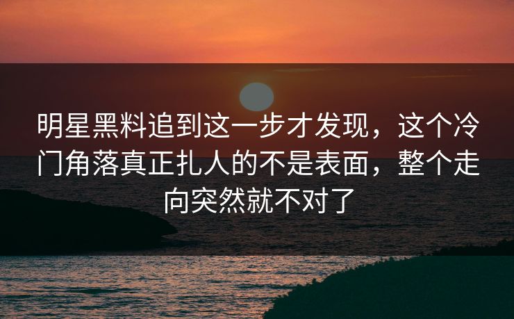 明星黑料追到这一步才发现，这个冷门角落真正扎人的不是表面，整个走向突然就不对了